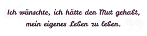 Ich wünschte, ich hätte den Mut gehabt, mein eigenes Leben zu leben. Ich wünschte, ich hätte den Mut gehabt, mein eigenes Leben zu leben.